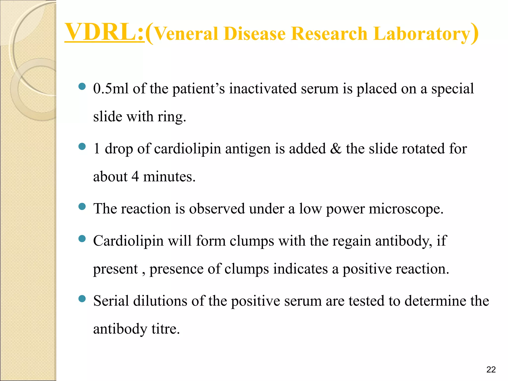 VDRL:(Veneral Disease Research Laboratory)
 0.5ml of the patient’s inactivated serum is placed on a special
slide with ring.
 1 drop of cardiolipin antigen is added & the slide rotated for
about 4 minutes.
 The reaction is observed under a low power microscope.
 Cardiolipin will form clumps with the regain antibody, if
present , presence of clumps indicates a positive reaction.
 Serial dilutions of the positive serum are tested to determine the
antibody titre.
22
 