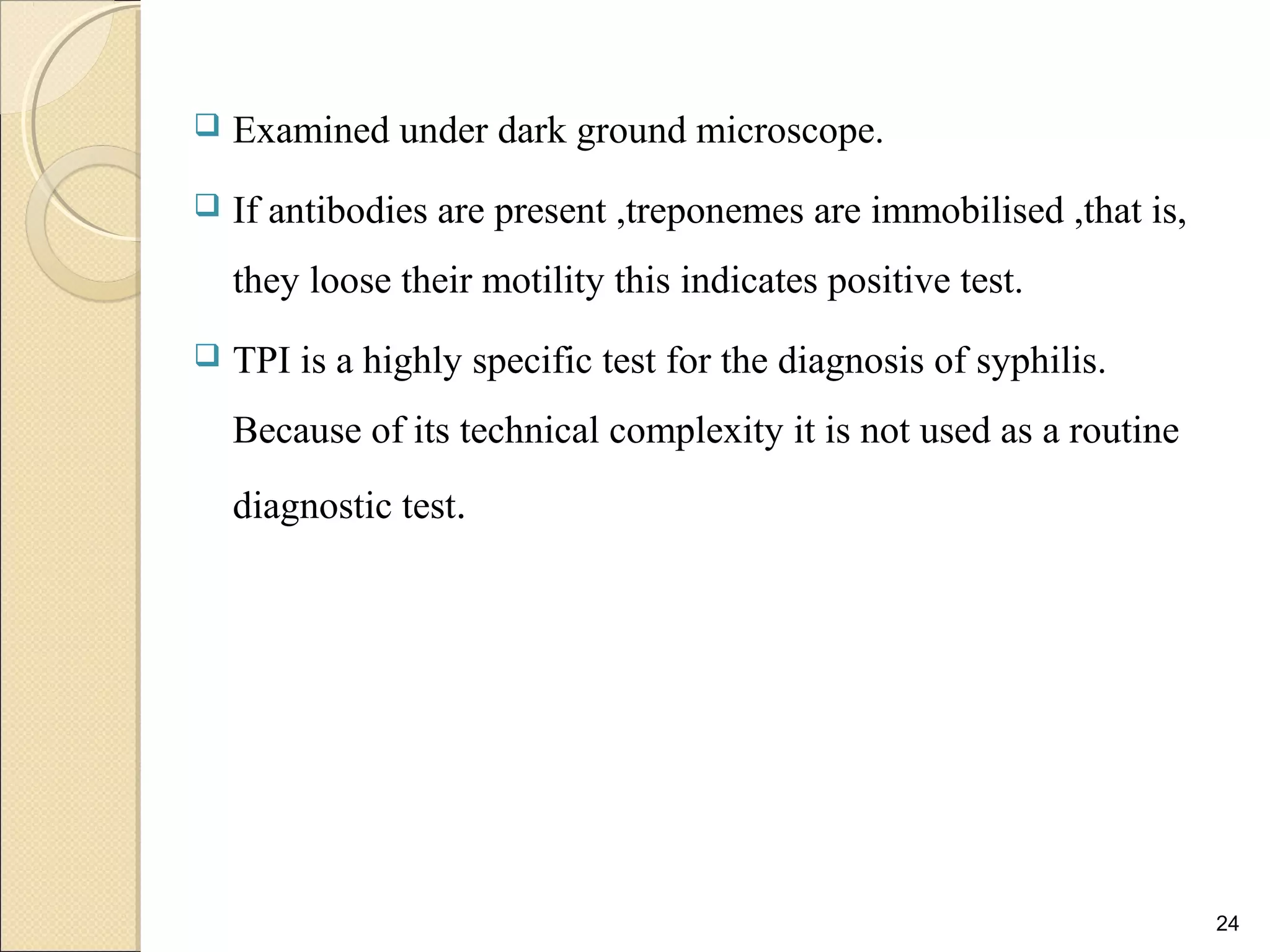  Examined under dark ground microscope.
 If antibodies are present ,treponemes are immobilised ,that is,
they loose their motility this indicates positive test.
 TPI is a highly specific test for the diagnosis of syphilis.
Because of its technical complexity it is not used as a routine
diagnostic test.
24
 