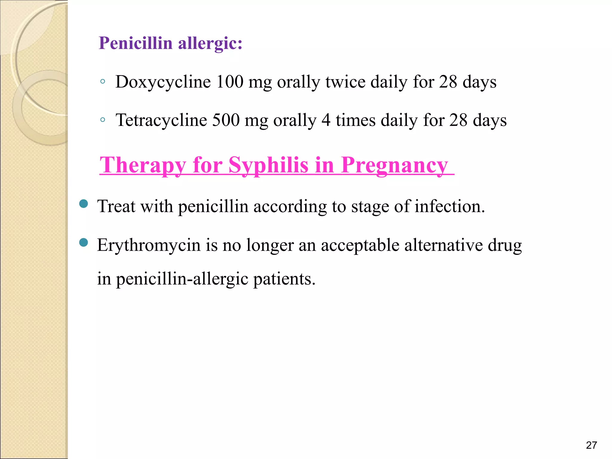 Penicillin allergic:
◦ Doxycycline 100 mg orally twice daily for 28 days
◦ Tetracycline 500 mg orally 4 times daily for 28 days
Therapy for Syphilis in Pregnancy
 Treat with penicillin according to stage of infection.
 Erythromycin is no longer an acceptable alternative drug
in penicillin-allergic patients.
27
 
