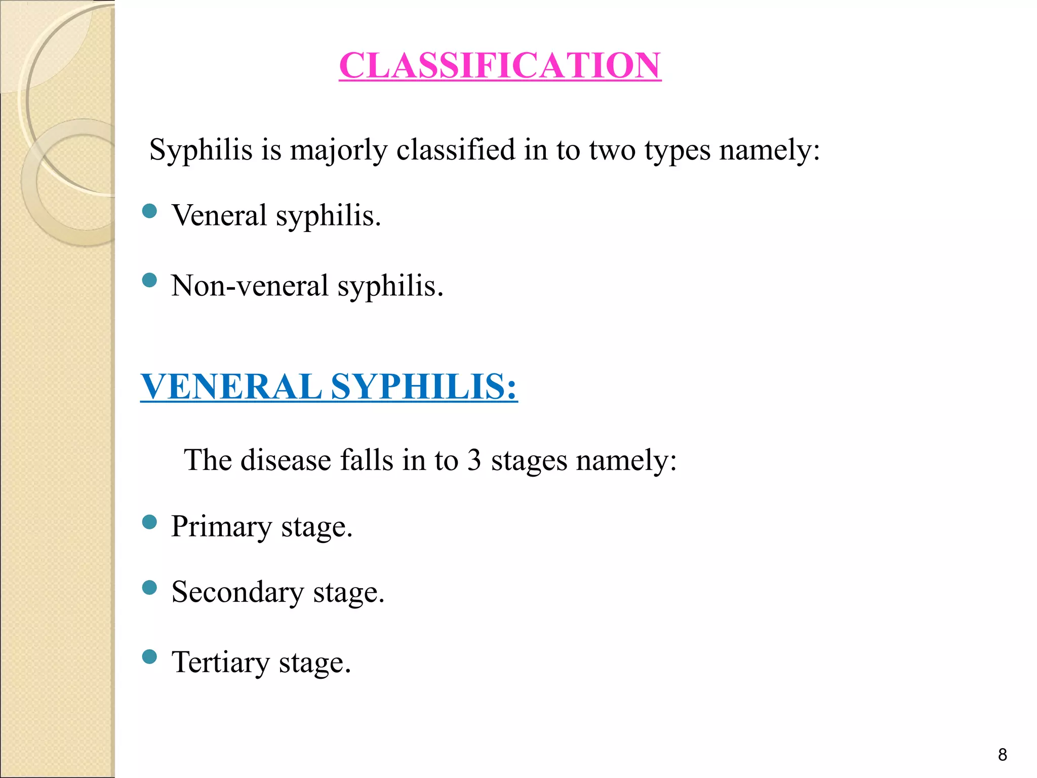 Syphilis is majorly classified in to two types namely:
 Veneral syphilis.
 Non-veneral syphilis.
VENERAL SYPHILIS:
The disease falls in to 3 stages namely:
 Primary stage.
 Secondary stage.
 Tertiary stage.
8
CLASSIFICATION
 