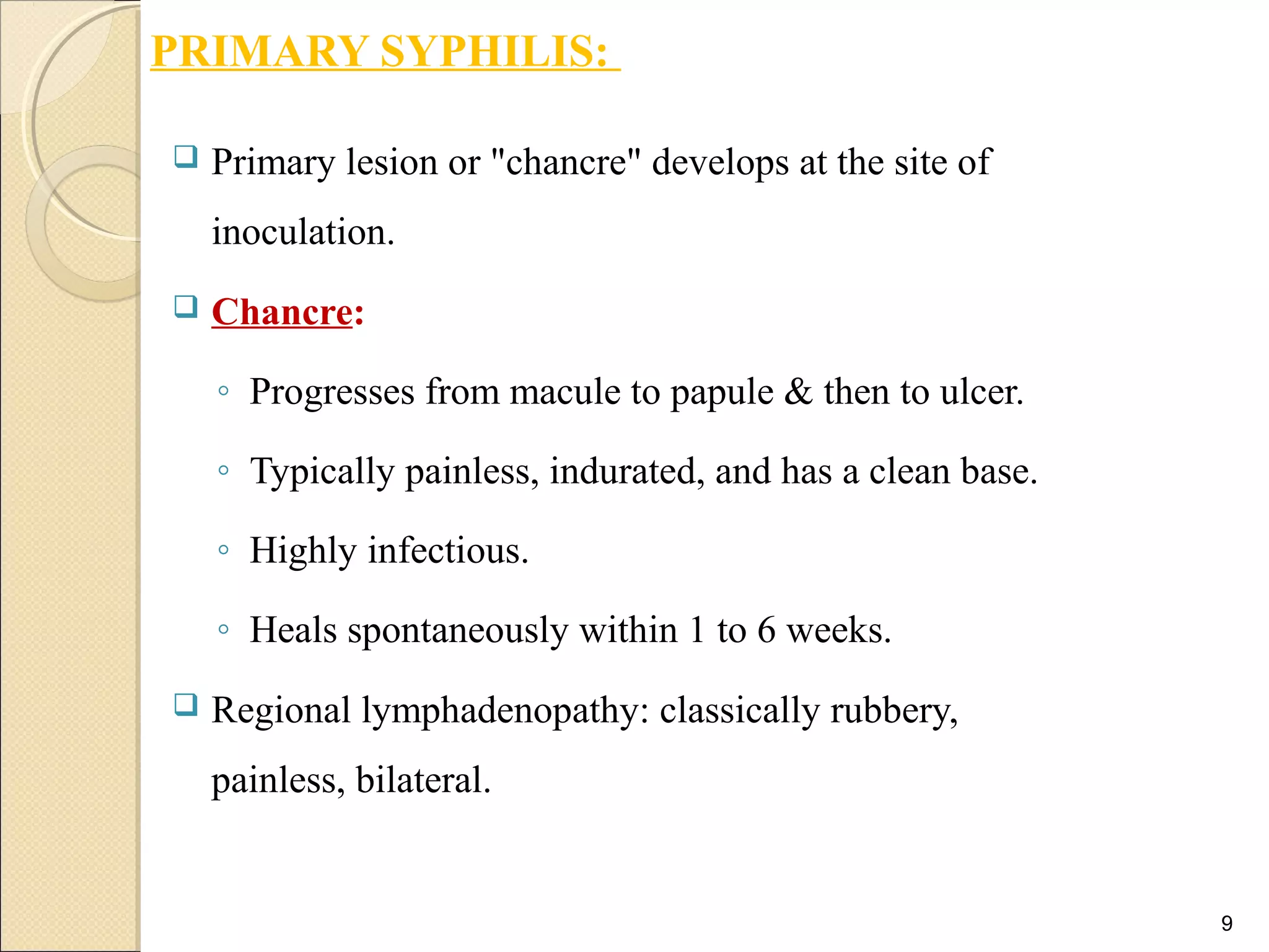PRIMARY SYPHILIS:
 Primary lesion or "chancre" develops at the site of
inoculation.
 Chancre:
◦ Progresses from macule to papule & then to ulcer.
◦ Typically painless, indurated, and has a clean base.
◦ Highly infectious.
◦ Heals spontaneously within 1 to 6 weeks.
 Regional lymphadenopathy: classically rubbery,
painless, bilateral.
9
 