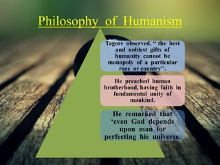 Philosophy of Humanism
Tagore observed, ‘‘ the best
and noblest gifts of
humanity cannot be
monopoly of a particular
race or country’’.
He preached human
brotherhood, having faith in
fundamental unity of
mankind.
He remarked that
‘even God depends
upon man for
perfecting his universe.
 
