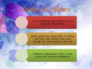 Children as children.
It is a mistake to judge Children by the
standards of grown-ups.
Adults ignore the natural gifts of children
and insist that children must learn
through the same process as they do.
Children’s subconscious mind is more
active than conscious intelligence.
 