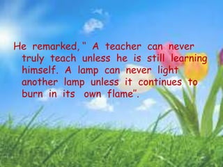 He remarked, ‘‘ A teacher can never
truly teach unless he is still learning
himself. A lamp can never light
another lamp unless it continues to
burn in its own flame’’.
 