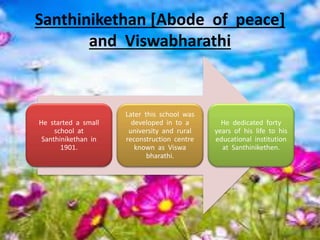 Santhinikethan [Abode of peace]
and Viswabharathi
He started a small
school at
Santhinikethan in
1901.
Later this school was
developed in to a
university and rural
reconstruction centre
known as Viswa
bharathi.
He dedicated forty
years of his life to his
educational institution
at Santhinikethen.
 