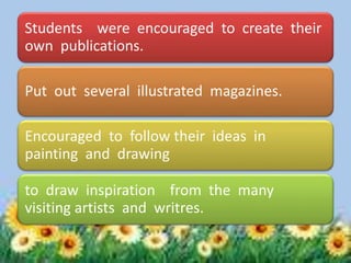 Students were encouraged to create their
own publications.
Put out several illustrated magazines.
Encouraged to follow their ideas in
painting and drawing
to draw inspiration from the many
visiting artists and writres.
 