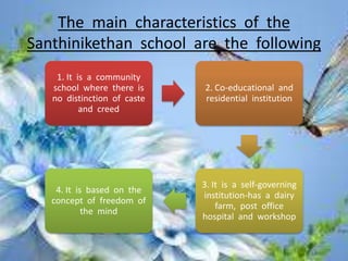 The main characteristics of the
Santhinikethan school are the following
1. It is a community
school where there is
no distinction of caste
and creed
2. Co-educational and
residential institution
3. It is a self-governing
institution-has a dairy
farm, post office
hospital and workshop
4. It is based on the
concept of freedom of
the mind
 