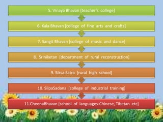 11.CheenaBhavan [school of languages-Chinese, Tibetan etc]
10. SilpaSadana [college of industrial training]
9. Siksa Satra [rural high school]
8. Sriniketan [department of rural reconstruction]
7. Sangit Bhavan [college of music and dance]
6. Kala Bhavan [college of fine arts and crafts]
5. Vinaya Bhavan [teacher’s college]
 