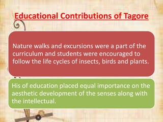Educational Contributions of Tagore
Nature walks and excursions were a part of the
curriculum and students were encouraged to
follow the life cycles of insects, birds and plants.
His of education placed equal importance on the
aesthetic development of the senses along with
the intellectual.
 