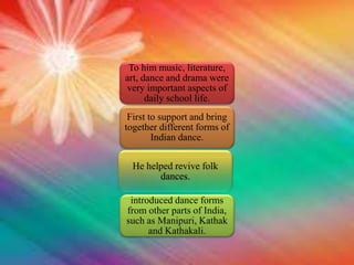 To him music, literature,
art, dance and drama were
very important aspects of
daily school life.
First to support and bring
together different forms of
Indian dance.
He helped revive folk
dances.
introduced dance forms
from other parts of India,
such as Manipuri, Kathak
and Kathakali.
 