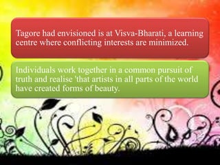 Tagore had envisioned is at Visva-Bharati, a learning
centre where conflicting interests are minimized.
Individuals work together in a common pursuit of
truth and realise 'that artists in all parts of the world
have created forms of beauty.
 