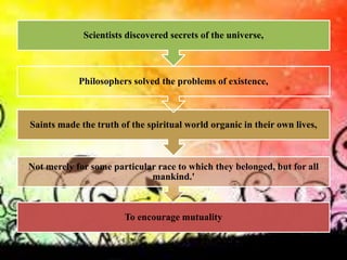 To encourage mutuality
Not merely for some particular race to which they belonged, but for all
mankind.'
Saints made the truth of the spiritual world organic in their own lives,
Philosophers solved the problems of existence,
Scientists discovered secrets of the universe,
 