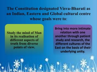 The Constitution designated Visva-Bharati as
an Indian, Eastern and Global cultural centre
whose goals were to:
Study the mind of Man
in its realisation of
different aspects of
truth from diverse
points of view.
Bring into more intimate
relation with one
another through patient
study and research, the
different cultures of the
East on the basis of their
underlying unity.
 