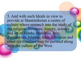 5. And with such Ideals in view to
provide at Shantiniketan a centre of
culture where research into the study of
the religion, literature, history, science
and art of Hindu, Buddhist, Jain,
Zoroastrian, Islamic, Sikh, Christian and
other civilizations may be pursued along
with the culture of the West.
 