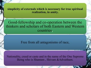 simplicity of externals which is necessary for true spiritual
realization, in amity.
Good-fellowship and co-operation between the
thinkers and scholars of both Eastern and Western
countries,
Free from all antagonisms of race,
Nationality, creed or caste and in the name of the One Supreme
Being who is Shantam , Shivam &Advaitham.
 