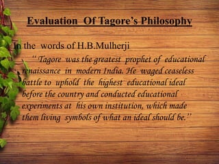 Evaluation Of Tagore’s Philosophy
In the words of H.B.Mulherji
‘‘ Tagore was the greatest prophet of educational
renaissance in modern India. He waged ceaseless
battle to uphold the highest educational ideal
before the country and conducted educational
experiments at his own institution, which made
them living symbols of what an ideal should be.’’
 