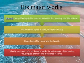 His major works
Mainly as a poet, but his literary works include essays, short stories,
travelogues, dramas, and thousands of songs.
Ghare-Baire (The Home and the World).
A world-famous poetry book, Gora (Fair-Faced).
Gitanjali (Song Offerings)is his most known collection, winning him Nobel Prize.
 