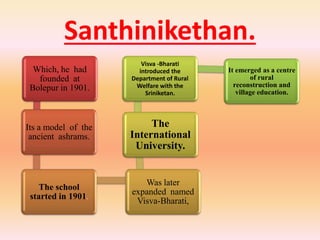 Santhinikethan.
Which, he had
founded at
Bolepur in 1901.
Its a model of the
ancient ashrams.
The school
started in 1901.
Was later
expanded named
Visva-Bharati,
The
International
University.
Visva -Bharati
introduced the
Department of Rural
Welfare with the
Sriniketan.
It emerged as a centre
of rural
reconstruction and
village education.
 