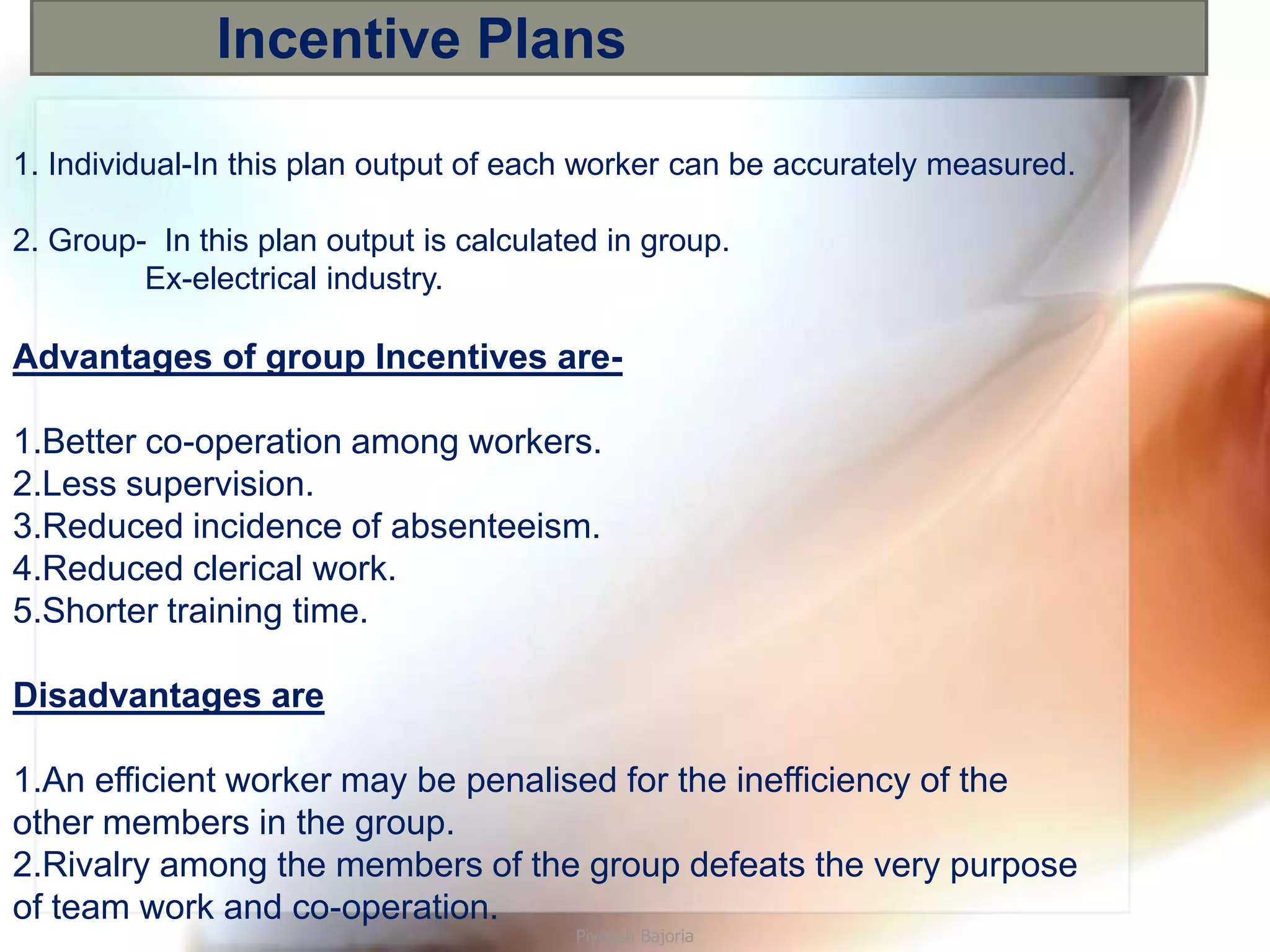 Incentive Plans

1. Individual-In this plan output of each worker can be accurately measured.

2. Group- In this plan output is calculated in group.
         Ex-electrical industry.

Advantages of group Incentives are-

1.Better co-operation among workers.
2.Less supervision.
3.Reduced incidence of absenteeism.
4.Reduced clerical work.
5.Shorter training time.

Disadvantages are

1.An efficient worker may be penalised for the inefficiency of the
other members in the group.
2.Rivalry among the members of the group defeats the very purpose
of team work and co-operation.
                                         Piyoosh Bajoria
 
