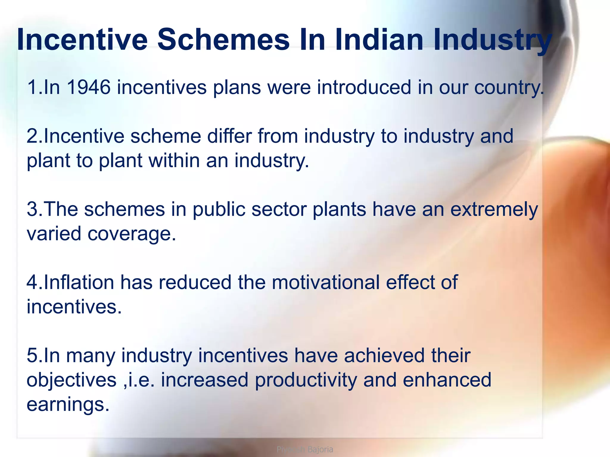 Incentive Schemes In Indian Industry
1.In 1946 incentives plans were introduced in our country.

2.Incentive scheme differ from industry to industry and
plant to plant within an industry.

3.The schemes in public sector plants have an extremely
varied coverage.

4.Inflation has reduced the motivational effect of
incentives.

5.In many industry incentives have achieved their
objectives ,i.e. increased productivity and enhanced
earnings.

                             Piyoosh Bajoria
 