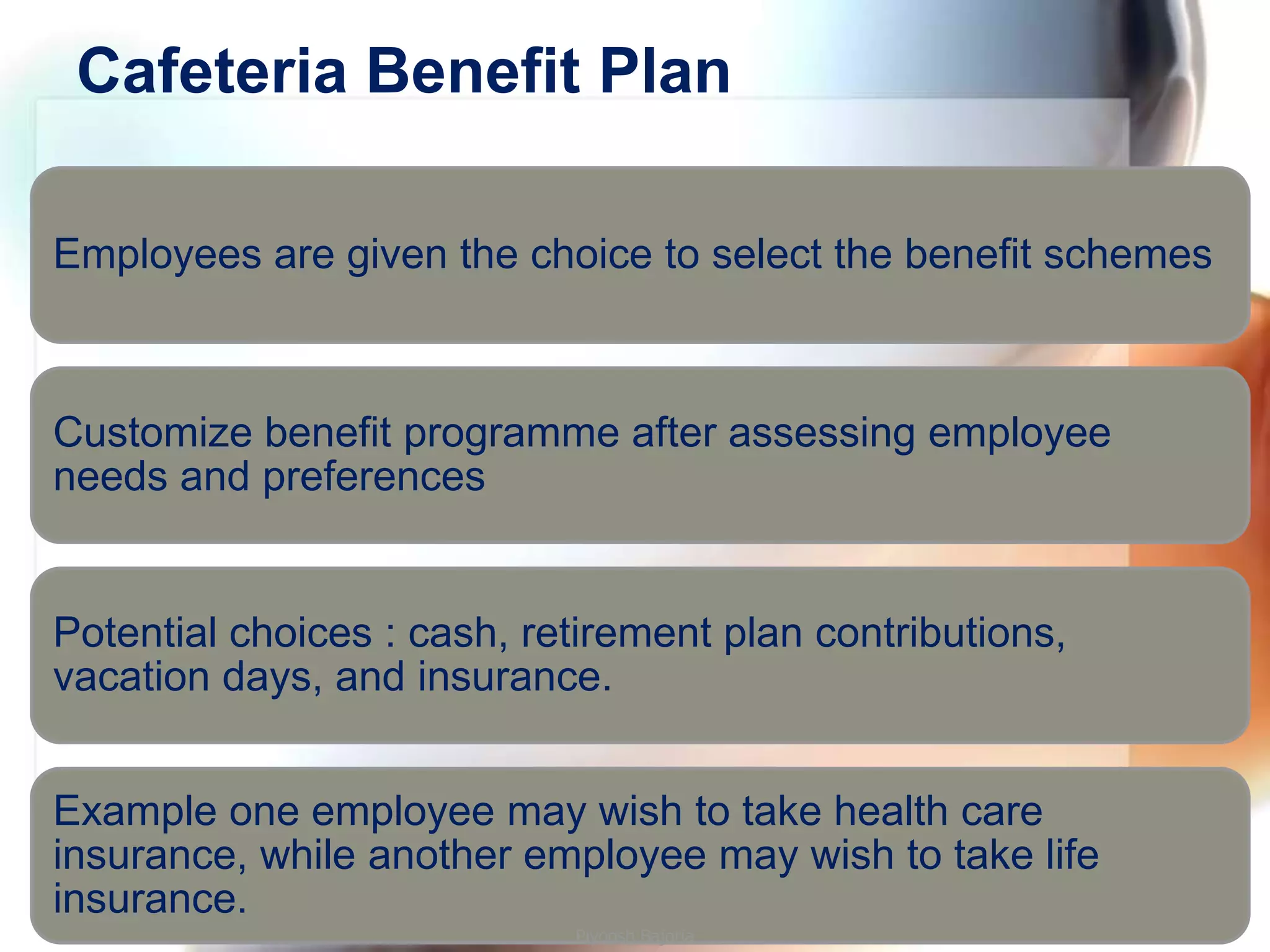 Cafeteria Benefit Plan

Employees are given the choice to select the benefit schemes



Customize benefit programme after assessing employee
needs and preferences


Potential choices : cash, retirement plan contributions,
vacation days, and insurance.


Example one employee may wish to take health care
insurance, while another employee may wish to take life
insurance.
                            Piyoosh Bajoria
 