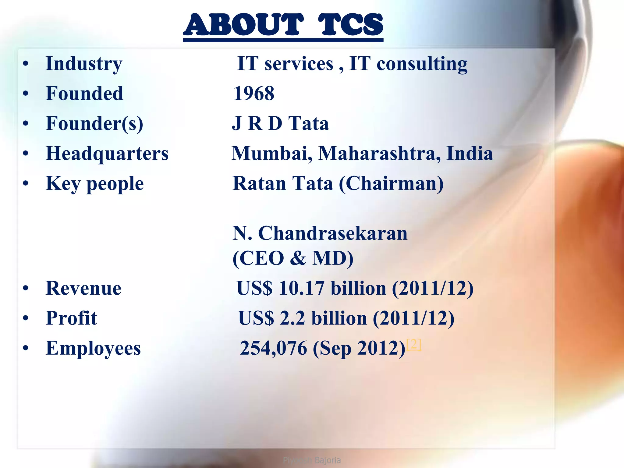 ABOUT TCS
•   Industry          IT services , IT consulting
•   Founded          1968
•   Founder(s)       J R D Tata
•   Headquarters     Mumbai, Maharashtra, India
•   Key people       Ratan Tata (Chairman)

                     N. Chandrasekaran
                     (CEO & MD)
• Revenue            US$ 10.17 billion (2011/12)
• Profit              US$ 2.2 billion (2011/12)
• Employees           254,076 (Sep 2012)[2]




                          Piyoosh Bajoria
 