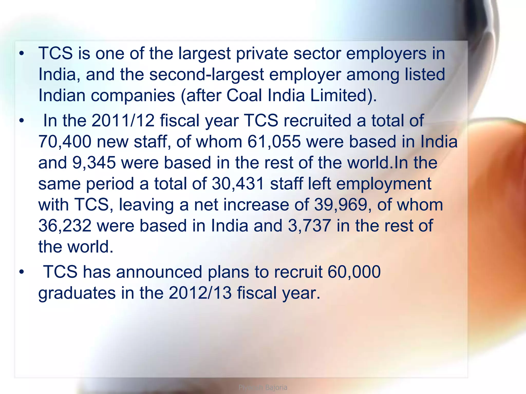 • TCS is one of the largest private sector employers in
  India, and the second-largest employer among listed
  Indian companies (after Coal India Limited).
• In the 2011/12 fiscal year TCS recruited a total of
  70,400 new staff, of whom 61,055 were based in India
  and 9,345 were based in the rest of the world.In the
  same period a total of 30,431 staff left employment
  with TCS, leaving a net increase of 39,969, of whom
  36,232 were based in India and 3,737 in the rest of
  the world.
• TCS has announced plans to recruit 60,000
  graduates in the 2012/13 fiscal year.




                           Piyoosh Bajoria
 