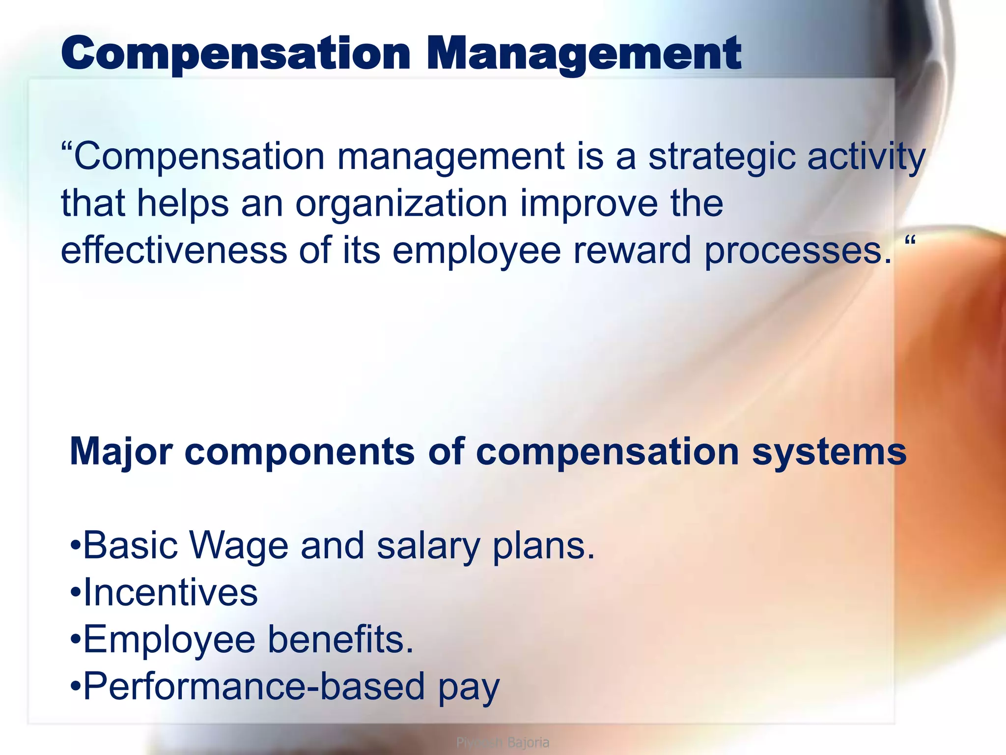 Compensation Management

“Compensation management is a strategic activity
that helps an organization improve the
effectiveness of its employee reward processes. “




Major components of compensation systems

•Basic Wage and salary plans.
•Incentives
•Employee benefits.
•Performance-based pay
                      Piyoosh Bajoria
 