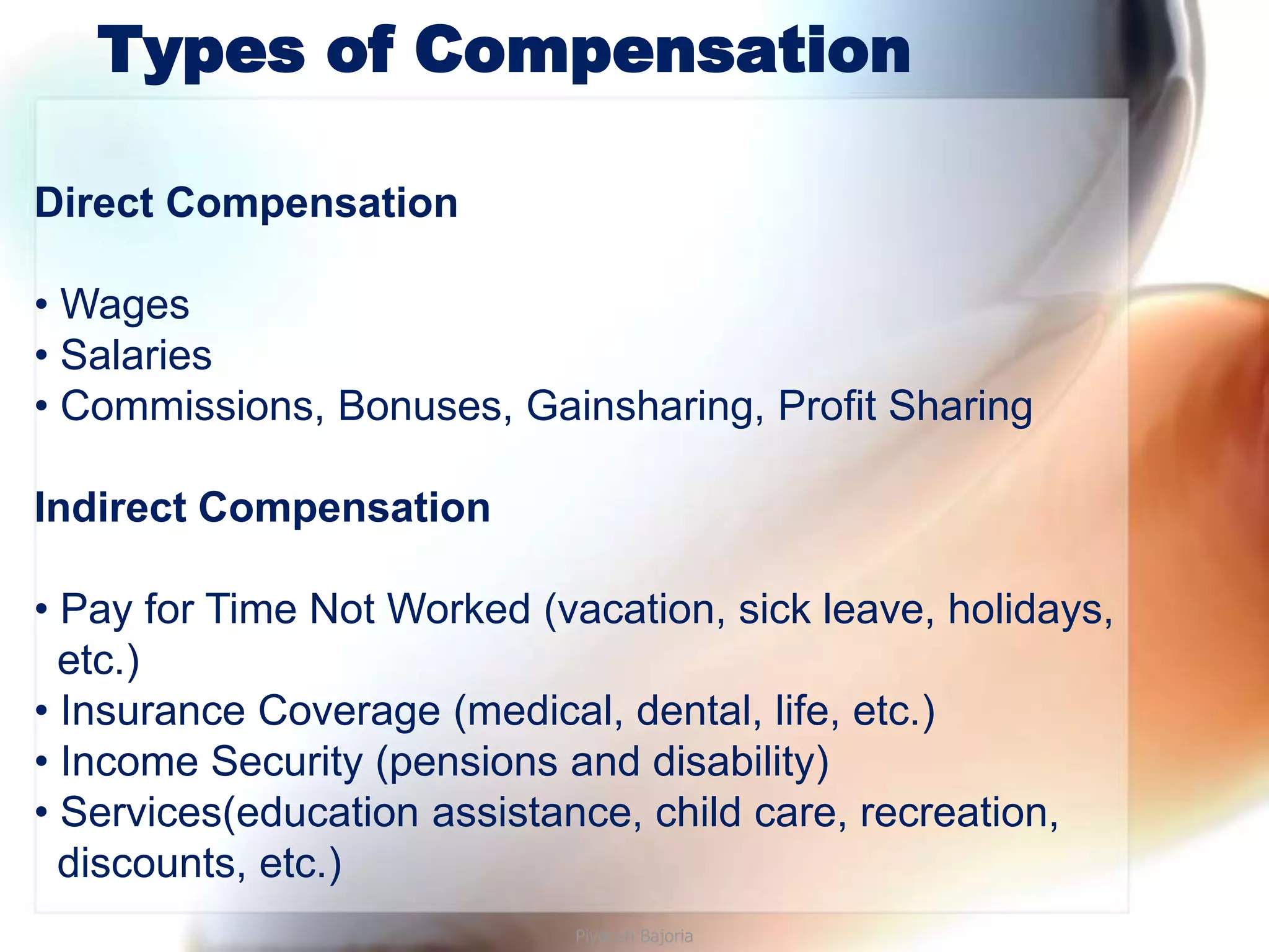 Types of Compensation

Direct Compensation

• Wages
• Salaries
• Commissions, Bonuses, Gainsharing, Profit Sharing

Indirect Compensation

• Pay for Time Not Worked (vacation, sick leave, holidays,
  etc.)
• Insurance Coverage (medical, dental, life, etc.)
• Income Security (pensions and disability)
• Services(education assistance, child care, recreation,
  discounts, etc.)
                             Piyoosh Bajoria
 