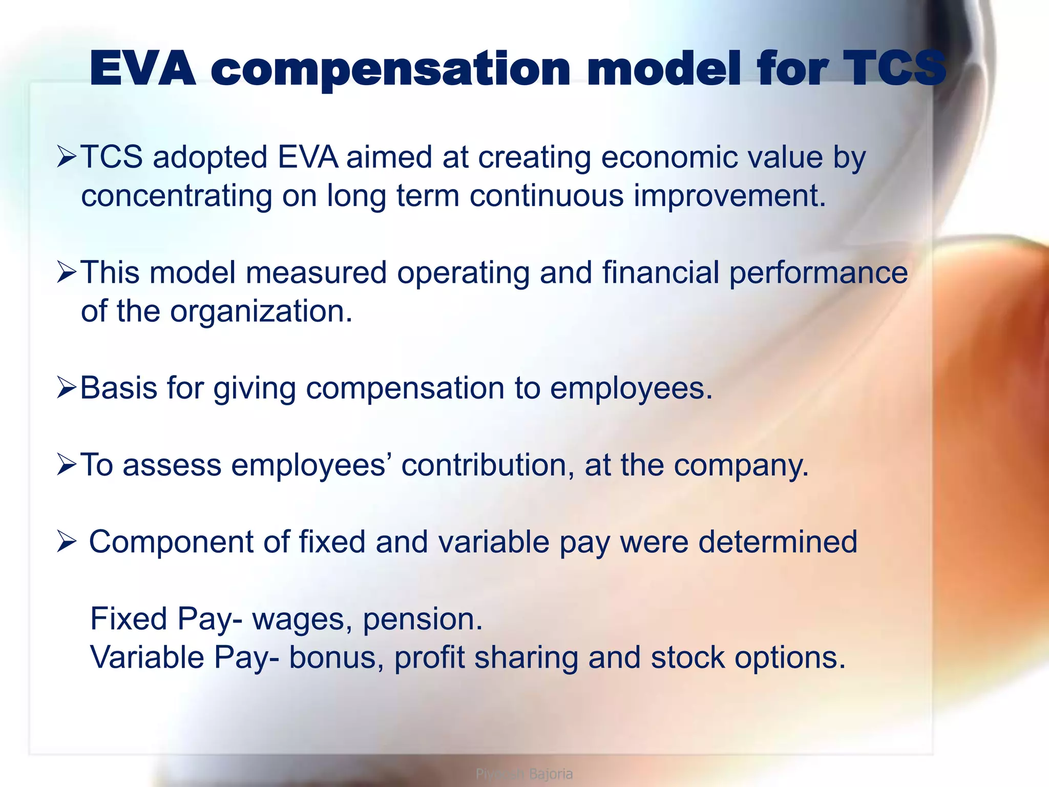 EVA compensation model for TCS
TCS adopted EVA aimed at creating economic value by
 concentrating on long term continuous improvement.

This model measured operating and financial performance
 of the organization.

Basis for giving compensation to employees.

To assess employees’ contribution, at the company.

 Component of fixed and variable pay were determined

  Fixed Pay- wages, pension.
  Variable Pay- bonus, profit sharing and stock options.


                             Piyoosh Bajoria
 