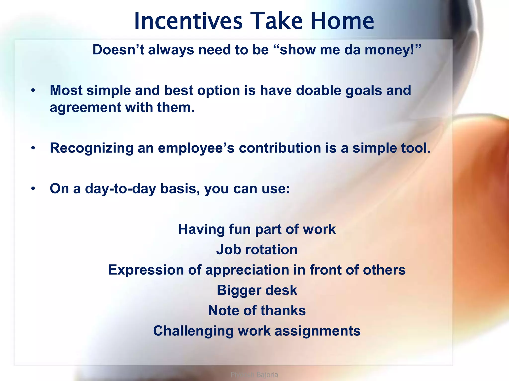 Incentives Take Home
        Doesn’t always need to be “show me da money!”

• Most simple and best option is have doable goals and
  agreement with them.

• Recognizing an employee’s contribution is a simple tool.

• On a day-to-day basis, you can use:

                    Having fun part of work
                          Job rotation
           Expression of appreciation in front of others
                          Bigger desk
                         Note of thanks
                 Challenging work assignments

                             Piyoosh Bajoria
 