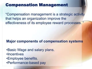 Compensation Management

“Compensation management is a strategic activity
that helps an organization improve the
effectiveness of its employee reward processes. “




Major components of compensation systems

•Basic Wage and salary plans.
•Incentives
•Employee benefits.
•Performance-based pay
                      Piyoosh Bajoria
 