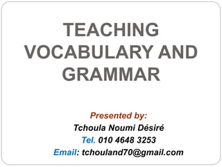 TEACHING
VOCABULARY AND
GRAMMAR
Presented by:
Tchoula Noumi Désiré
Tel. 010 4648 3253
Email: tchouland70@gmail.com
 