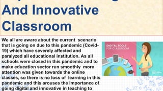 And Innovative
Classroom
We all are aware about the current scenario
that is going on due to this pandemic (Covid-
19) which have severely affected and
paralyzed all educational institution. As all
schools were closed in this pandemic and to
make education sector run smoothly more
attention was given towards the online
classes, so there is no loss of learning in this
pandemic and this arouses the importance of
going digital and innovative in teaching to
3
 