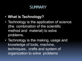 SUMMARY
• What is Technology?
• Technology is the application of science
(the combination of the scientific
method and material) to solve
problems.
• Technology is the making, usage and
knowledge of tools, machine,
techniques, crafts and system of
organization to solve problems
 