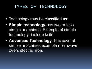 TYPES OF TECHNOLOGY
• Technology may be classified as:
• Simple technology-has two or less
simple machines. Example of simple
technology include knife.
• Advanced Technology- has several
simple machines example microwave
oven, electric iron.
 