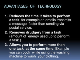 ADVANTAGES OF TECHNOLOGY
1. Reduces the time it takes to perform
a task for example an emails transmits
a message faster than sending via
postal service.
2. Removes drudgery from a task
(amount of energy used up to perform
a task.)
3. Allows you to perform more than
one task at the same time. Example
you can cook while using the washing
machine to wash your clothing.
 