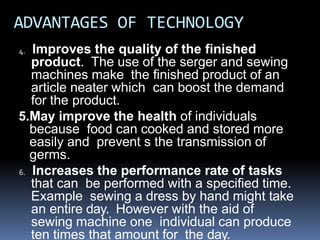 ADVANTAGES OF TECHNOLOGY
4. Improves the quality of the finished
product. The use of the serger and sewing
machines make the finished product of an
article neater which can boost the demand
for the product.
5.May improve the health of individuals
because food can cooked and stored more
easily and prevent s the transmission of
germs.
6. Increases the performance rate of tasks
that can be performed with a specified time.
Example sewing a dress by hand might take
an entire day. However with the aid of
sewing machine one individual can produce
ten times that amount for the day.
 