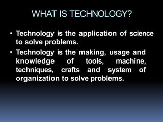 WHAT IS TECHNOLOGY?
• Technology is the application of science
to solve problems.
• Technology is the making, usage and
knowledge of tools, machine,
techniques, crafts and system of
organization to solve problems.
 