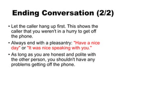 Ending Conversation (2/2)
• Let the caller hang up first. This shows the
caller that you weren't in a hurry to get off
the phone.
• Always end with a pleasantry: "Have a nice
day" or "It was nice speaking with you."
• As long as you are honest and polite with
the other person, you shouldn't have any
problems getting off the phone.
 