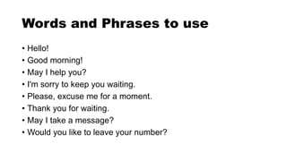 Words and Phrases to use
• Hello!
• Good morning!
• May I help you?
• I'm sorry to keep you waiting.
• Please, excuse me for a moment.
• Thank you for waiting.
• May I take a message?
• Would you like to leave your number?
 