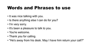 Words and Phrases to use
• It was nice talking with you.
• Is there anything else I can do for you?
• I'm very sorry.
• It's been a pleasure to talk to you.
• You're welcome.
• Thank you for calling.
• "He's away from his desk. May I have him return your call?"
 