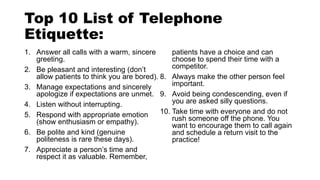 Top 10 List of Telephone
Etiquette:
1. Answer all calls with a warm, sincere
greeting.
2. Be pleasant and interesting (don’t
allow patients to think you are bored).
3. Manage expectations and sincerely
apologize if expectations are unmet.
4. Listen without interrupting.
5. Respond with appropriate emotion
(show enthusiasm or empathy).
6. Be polite and kind (genuine
politeness is rare these days).
7. Appreciate a person’s time and
respect it as valuable. Remember,
patients have a choice and can
choose to spend their time with a
competitor.
8. Always make the other person feel
important.
9. Avoid being condescending, even if
you are asked silly questions.
10. Take time with everyone and do not
rush someone off the phone. You
want to encourage them to call again
and schedule a return visit to the
practice!
 