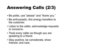 Answering Calls (2/3)
• Be polite, use “please” and “thank you.”
• Be enthusiastic, this energy transfers to
the customer.
• Listen to the caller, acknowledge requests
or concerns.
• Treat every caller as though you are
speaking to a friend.
• Stay positive, be considerate, show
interest, and care.
 