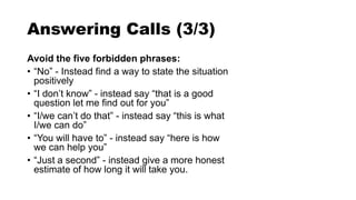 Answering Calls (3/3)
Avoid the five forbidden phrases:
• “No” - Instead find a way to state the situation
positively
• “I don’t know” - instead say “that is a good
question let me find out for you”
• “I/we can’t do that” - instead say “this is what
I/we can do”
• “You will have to” - instead say “here is how
we can help you”
• “Just a second” - instead give a more honest
estimate of how long it will take you.
 