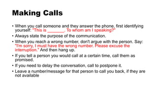Making Calls
• When you call someone and they answer the phone, first identifying
yourself: "This is _______. To whom am I speaking?"
• Always state the purpose of the communication.
• When you reach a wrong number, don't argue with the person. Say:
"I'm sorry, I must have the wrong number. Please excuse the
interruption." And then hang up.
• If you tell a person you would call at a certain time, call them as
promised.
• If you need to delay the conversation, call to postpone it.
• Leave a number/message for that person to call you back, if they are
not available
 