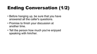 Ending Conversation (1/2)
• Before hanging up, be sure that you have
answered all the caller's questions.
• Promise to finish your discussion at
another time.
• Tell the person how much you've enjoyed
speaking with him/her.
 