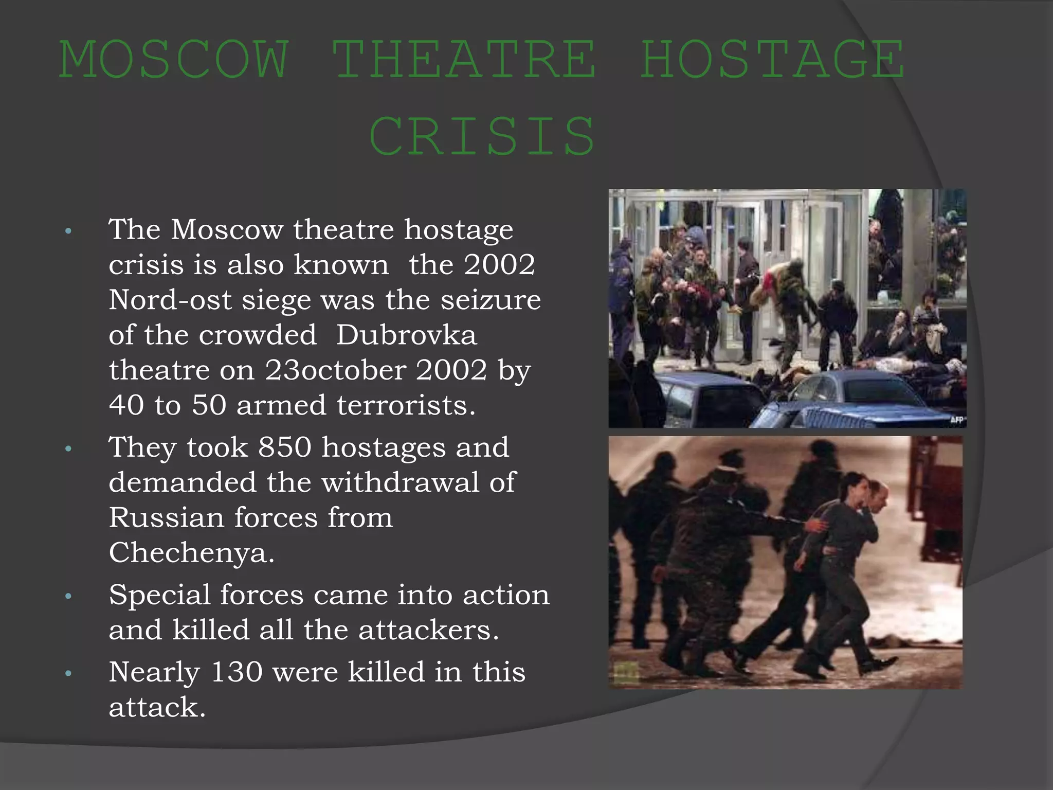 MOSCOW THEATRE HOSTAGE
CRISIS
• The Moscow theatre hostage
crisis is also known the 2002
Nord-ost siege was the seizure
of the crowded Dubrovka
theatre on 23october 2002 by
40 to 50 armed terrorists.
• They took 850 hostages and
demanded the withdrawal of
Russian forces from
Chechenya.
• Special forces came into action
and killed all the attackers.
• Nearly 130 were killed in this
attack.
 