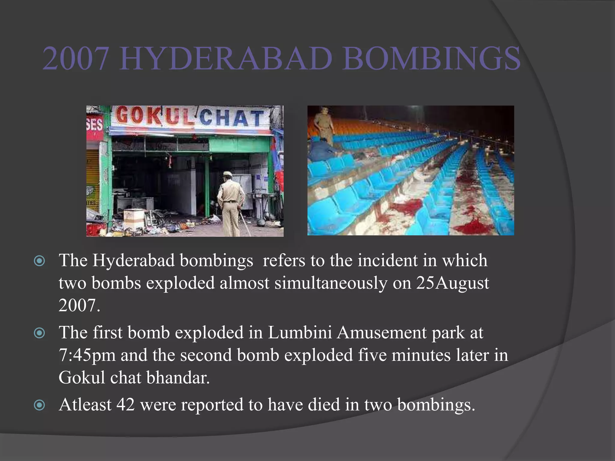 2007 HYDERABAD BOMBINGS
 The Hyderabad bombings refers to the incident in which
two bombs exploded almost simultaneously on 25August
2007.
 The first bomb exploded in Lumbini Amusement park at
7:45pm and the second bomb exploded five minutes later in
Gokul chat bhandar.
 Atleast 42 were reported to have died in two bombings.
 