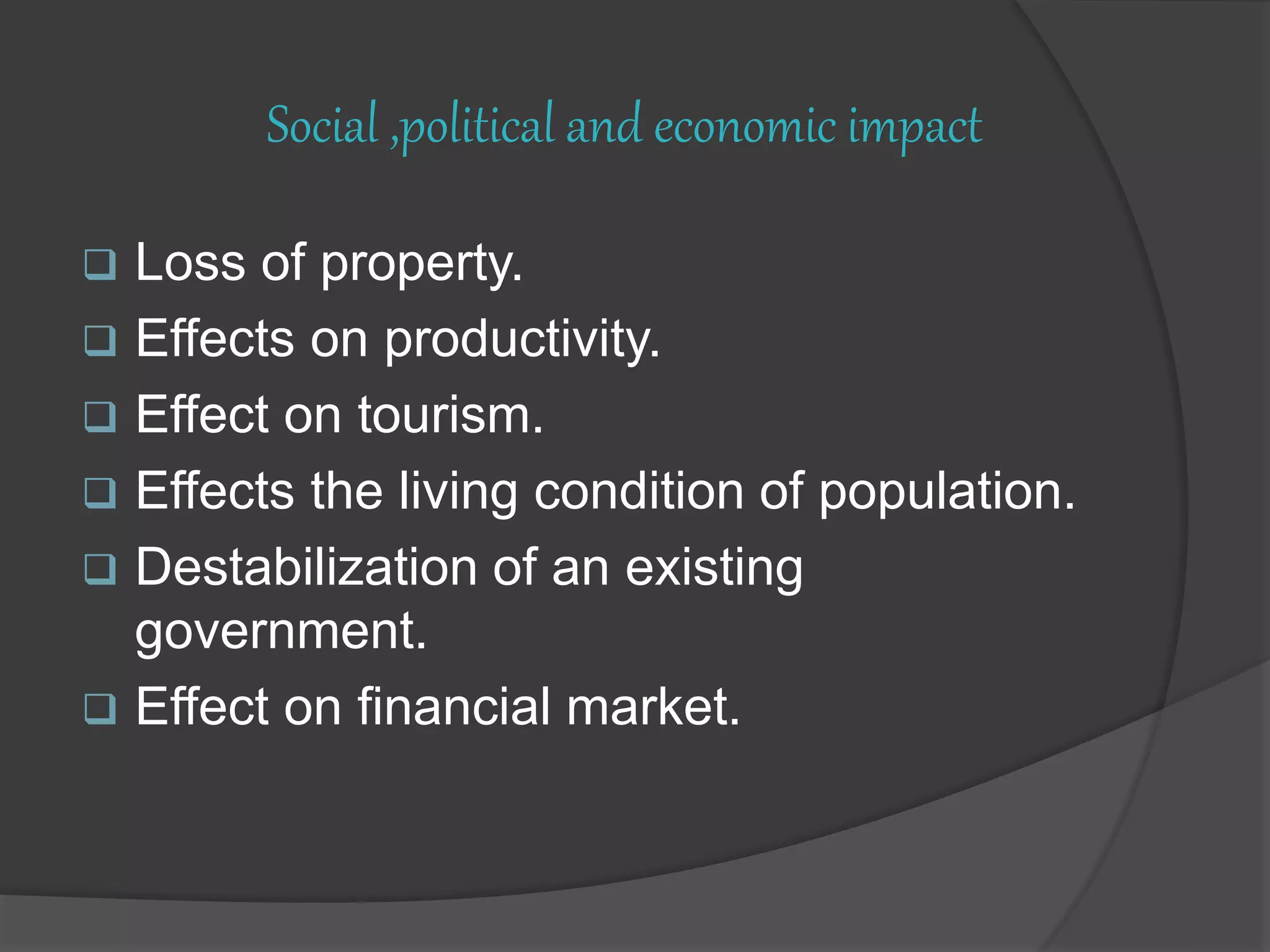 Social ,political and economic impact
 Loss of property.
 Effects on productivity.
 Effect on tourism.
 Effects the living condition of population.
 Destabilization of an existing
government.
 Effect on financial market.
 
